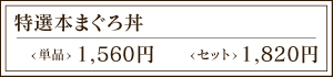 特選本まぐろ丼 <単品> 1,560円 <セット> 1,980円